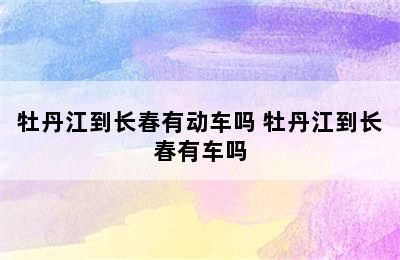 牡丹江到长春有动车吗 牡丹江到长春有车吗